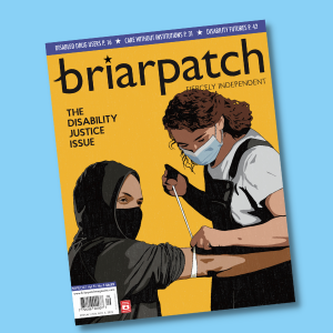 The cover of Briarpatch's Disability Justice Issue on a light blue background. On the cover, someone with light brown skin, who is wearing a mask and a black hoodie, is seated and looks ahead into the distance. On their right arm, just above the elbow, is a tourniquet. A person with light brown skin, curly brown hair, and a mask stands over them, inserting a needle into their arm.